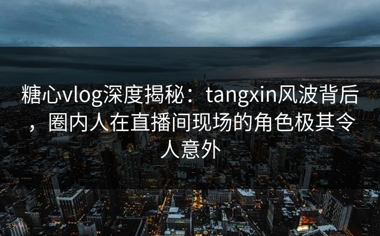 糖心vlog深度揭秘：tangxin风波背后，圈内人在直播间现场的角色极其令人意外