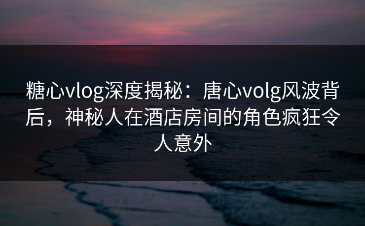 糖心vlog深度揭秘：唐心volg风波背后，神秘人在酒店房间的角色疯狂令人意外