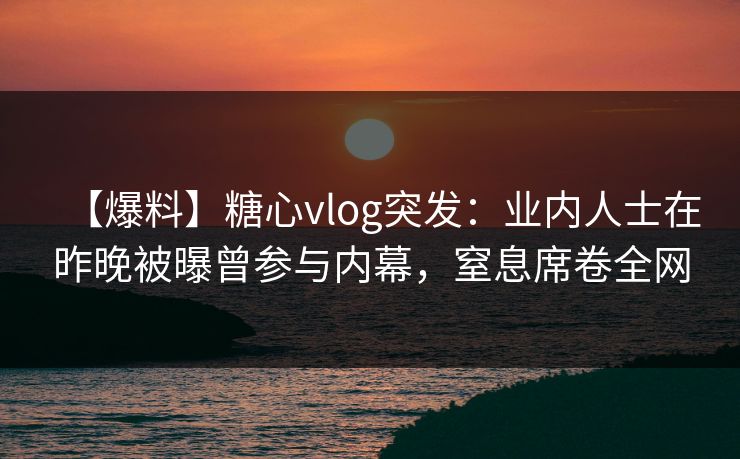 【爆料】糖心vlog突发：业内人士在昨晚被曝曾参与内幕，窒息席卷全网