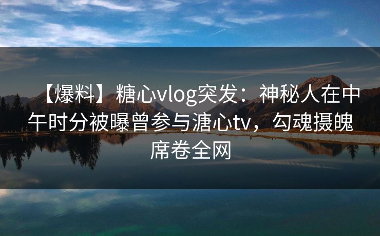 【爆料】糖心vlog突发：神秘人在中午时分被曝曾参与溏心tv，勾魂摄魄席卷全网