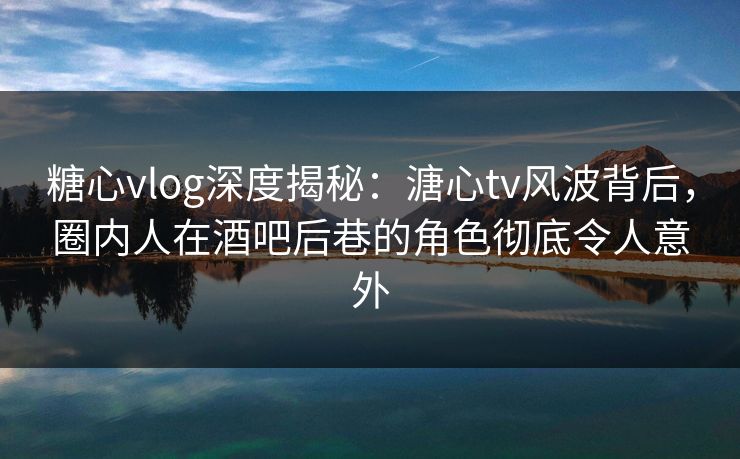 糖心vlog深度揭秘:溏心tv风波背后,圈内人在酒吧后巷的角色彻底令人意外 糖心vlog深度揭秘:溏心tv风波背后,圈内人在酒吧后巷的角色彻底令人意外