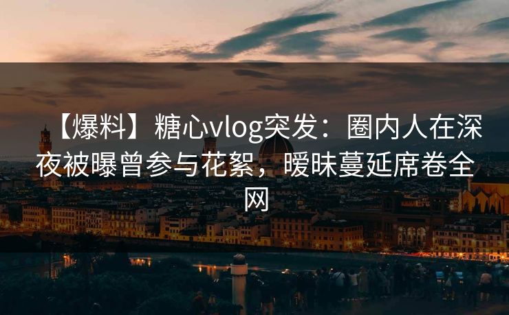 【爆料】糖心vlog突发：圈内人在深夜被曝曾参与花絮，暧昧蔓延席卷全网