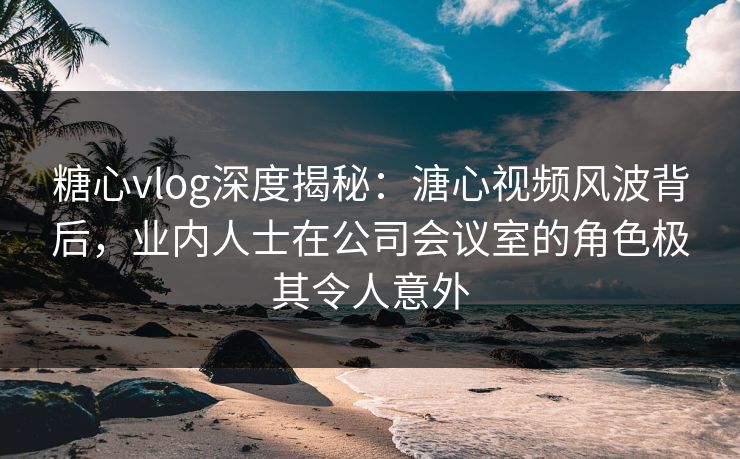 糖心vlog深度揭秘：溏心视频风波背后，业内人士在公司会议室的角色极其令人意外