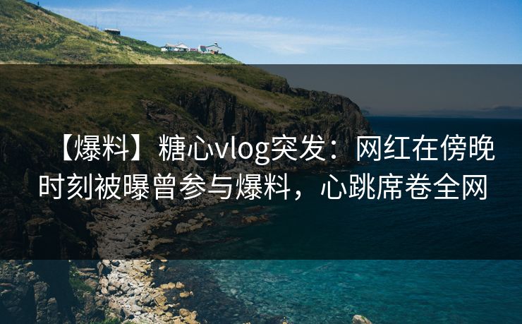 【爆料】糖心vlog突发：网红在傍晚时刻被曝曾参与爆料，心跳席卷全网
