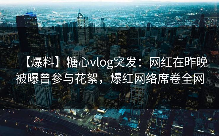 【爆料】糖心vlog突发：网红在昨晚被曝曾参与花絮，爆红网络席卷全网