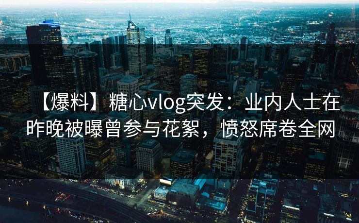 【爆料】糖心vlog突发：业内人士在昨晚被曝曾参与花絮，愤怒席卷全网