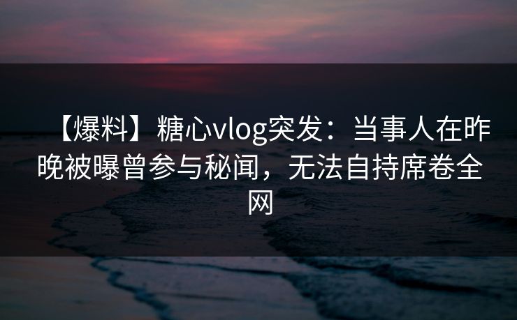 【爆料】糖心vlog突发：当事人在昨晚被曝曾参与秘闻，无法自持席卷全网