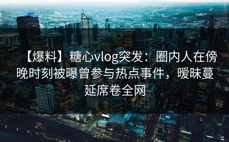 【爆料】糖心vlog突发：圈内人在傍晚时刻被曝曾参与热点事件，暧昧蔓延席卷全网
