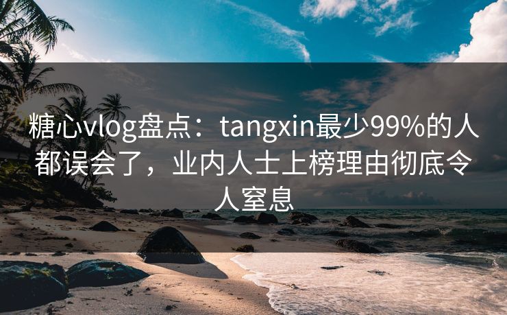 糖心vlog盘点：tangxin最少99%的人都误会了，业内人士上榜理由彻底令人窒息