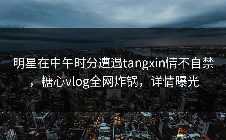 明星在中午时分遭遇tangxin情不自禁，糖心vlog全网炸锅，详情曝光