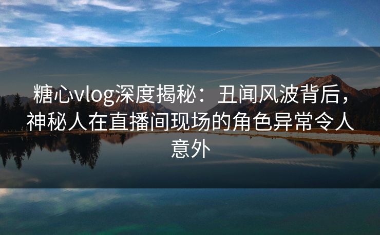 糖心vlog深度揭秘:丑闻风波背后,神秘人在直播间现场的角色异常令人意外 糖心vlog深度揭秘:丑闻风波背后,神秘人在直播间现场的角色异常令人意外