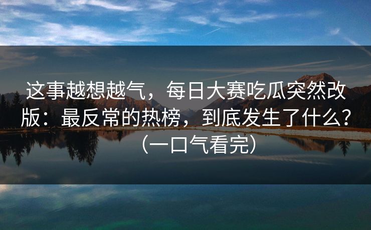 这事越想越气，每日大赛吃瓜突然改版：最反常的热榜，到底发生了什么？（一口气看完）