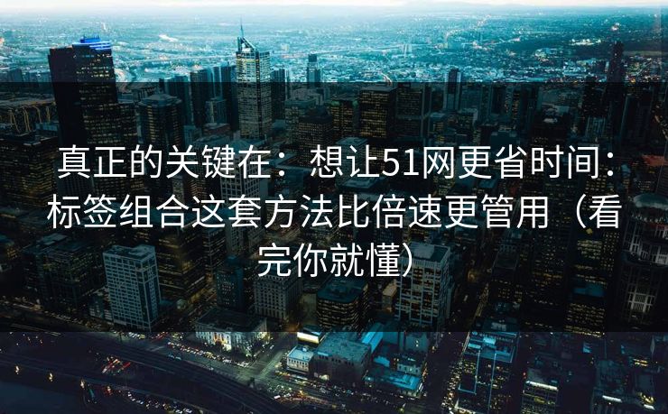 真正的关键在：想让51网更省时间：标签组合这套方法比倍速更管用（看完你就懂）