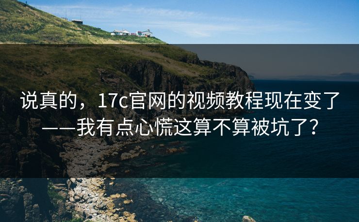 说真的，17c官网的视频教程现在变了——我有点心慌这算不算被坑了？