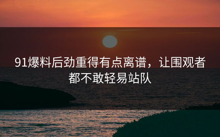 91爆料后劲重得有点离谱，让围观者都不敢轻易站队