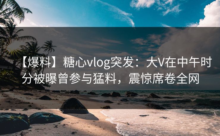 【爆料】糖心vlog突发：大V在中午时分被曝曾参与猛料，震惊席卷全网