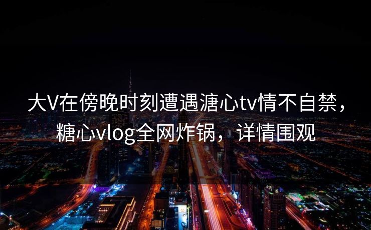 大V在傍晚时刻遭遇溏心tv情不自禁,糖心vlog全网炸锅,详情围观 大V在傍晚时刻遭遇溏心tv情不自禁,糖心vlog全网炸锅,详情围观