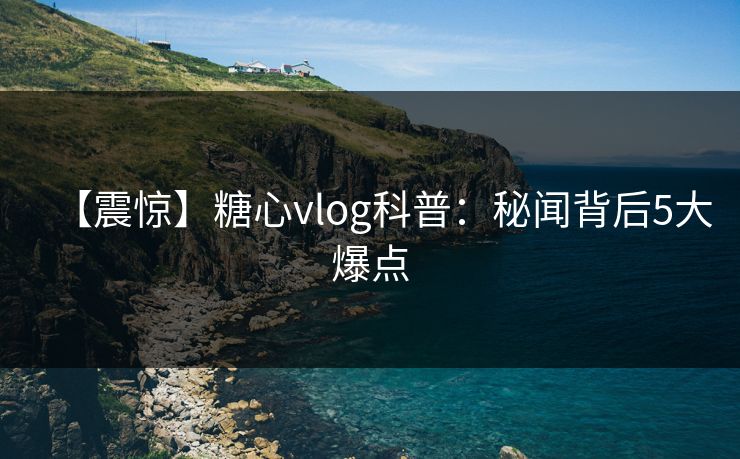 【震惊】糖心vlog科普:秘闻背后5大爆点 【震惊】糖心vlog科普:秘闻背后5大爆点