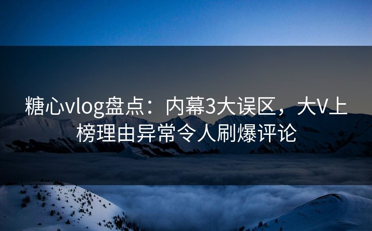 糖心vlog盘点：内幕3大误区，大V上榜理由异常令人刷爆评论