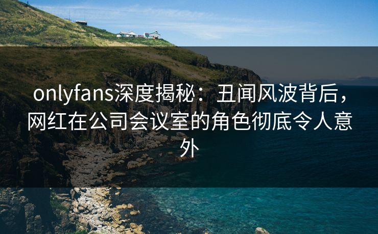 onlyfans深度揭秘：丑闻风波背后，网红在公司会议室的角色彻底令人意外