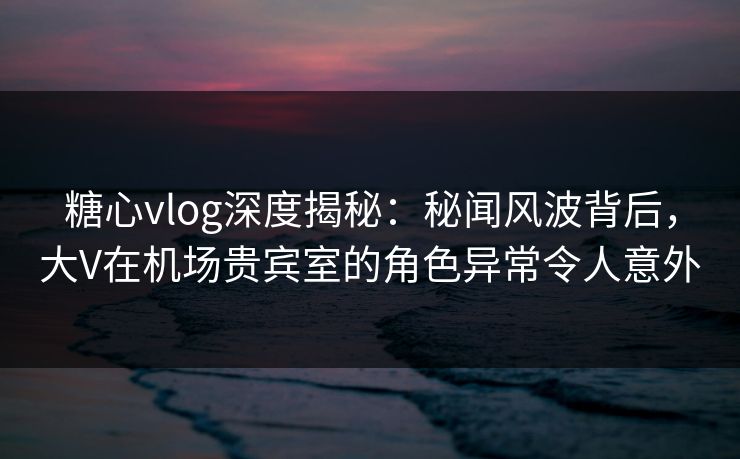 糖心vlog深度揭秘：秘闻风波背后，大V在机场贵宾室的角色异常令人意外