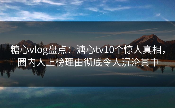 糖心vlog盘点：溏心tv10个惊人真相，圈内人上榜理由彻底令人沉沦其中