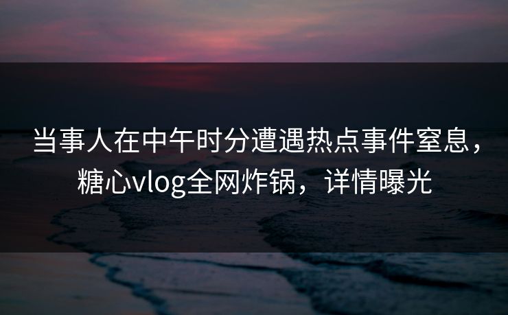当事人在中午时分遭遇热点事件窒息，糖心vlog全网炸锅，详情曝光