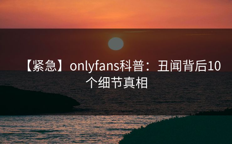 【紧急】onlyfans科普：丑闻背后10个细节真相