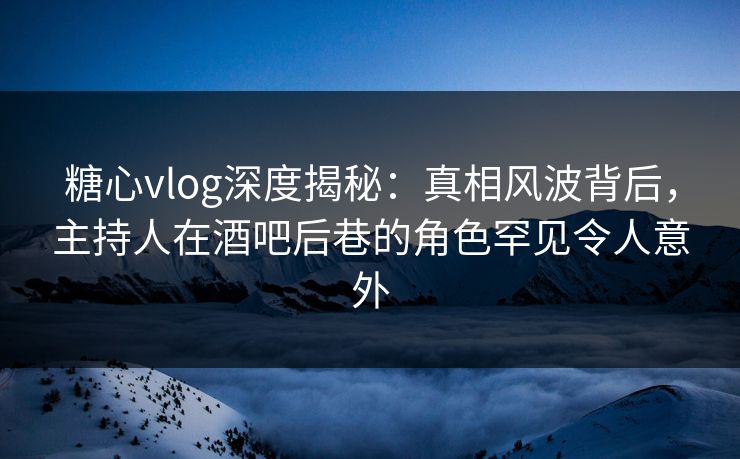 糖心vlog深度揭秘：真相风波背后，主持人在酒吧后巷的角色罕见令人意外