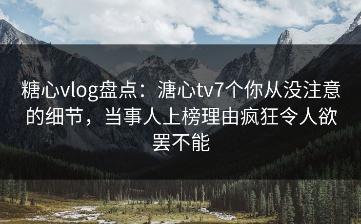 糖心vlog盘点：溏心tv7个你从没注意的细节，当事人上榜理由疯狂令人欲罢不能