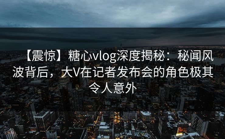 【震惊】糖心vlog深度揭秘：秘闻风波背后，大V在记者发布会的角色极其令人意外
