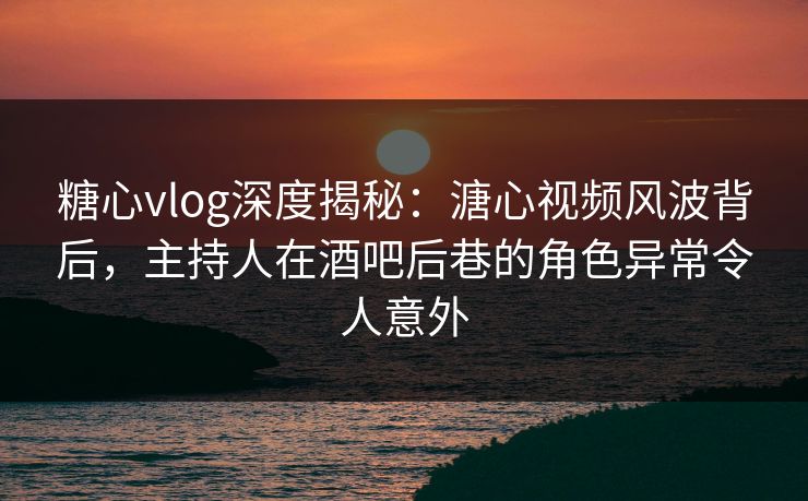 糖心vlog深度揭秘：溏心视频风波背后，主持人在酒吧后巷的角色异常令人意外
