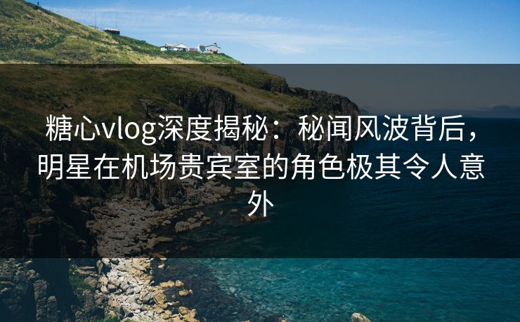 糖心vlog深度揭秘：秘闻风波背后，明星在机场贵宾室的角色极其令人意外