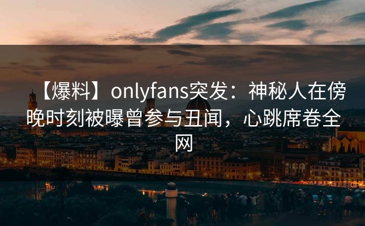 【爆料】onlyfans突发：神秘人在傍晚时刻被曝曾参与丑闻，心跳席卷全网