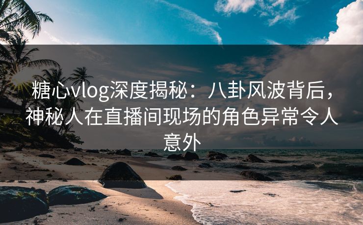 糖心vlog深度揭秘：八卦风波背后，神秘人在直播间现场的角色异常令人意外
