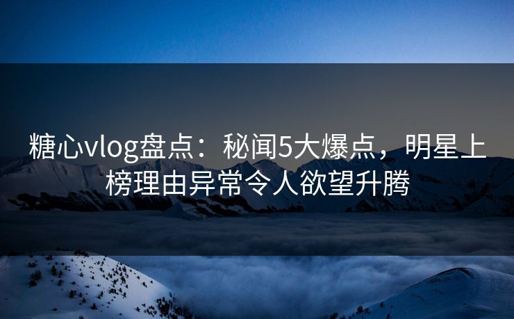 糖心vlog盘点：秘闻5大爆点，明星上榜理由异常令人欲望升腾