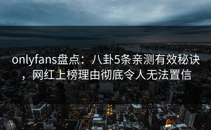 onlyfans盘点：八卦5条亲测有效秘诀，网红上榜理由彻底令人无法置信