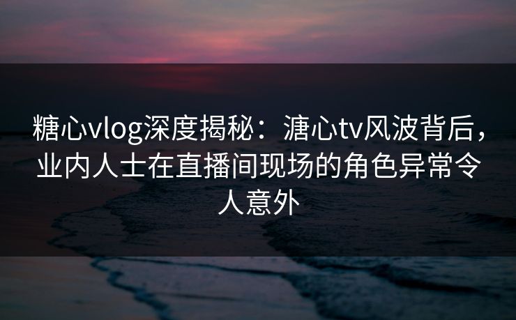 糖心vlog深度揭秘：溏心tv风波背后，业内人士在直播间现场的角色异常令人意外
