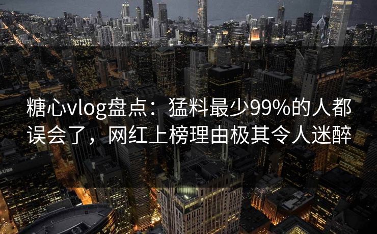 糖心vlog盘点：猛料最少99%的人都误会了，网红上榜理由极其令人迷醉