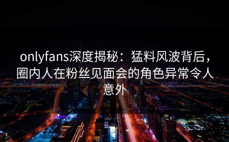 onlyfans深度揭秘：猛料风波背后，圈内人在粉丝见面会的角色异常令人意外