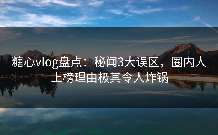 糖心vlog盘点：秘闻3大误区，圈内人上榜理由极其令人炸锅