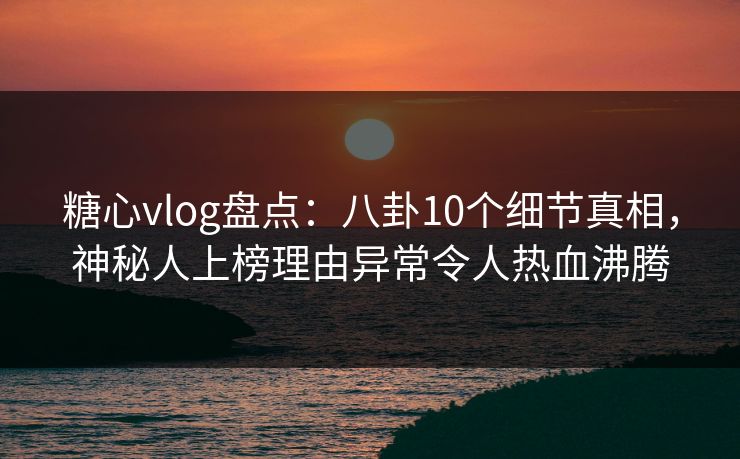 糖心vlog盘点：八卦10个细节真相，神秘人上榜理由异常令人热血沸腾