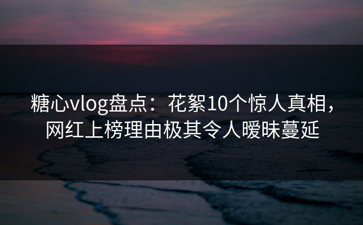 糖心vlog盘点：花絮10个惊人真相，网红上榜理由极其令人暧昧蔓延