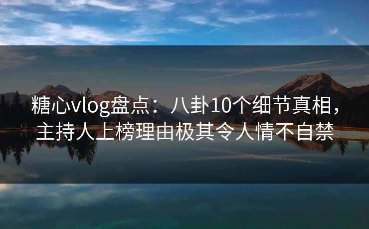 糖心vlog盘点：八卦10个细节真相，主持人上榜理由极其令人情不自禁