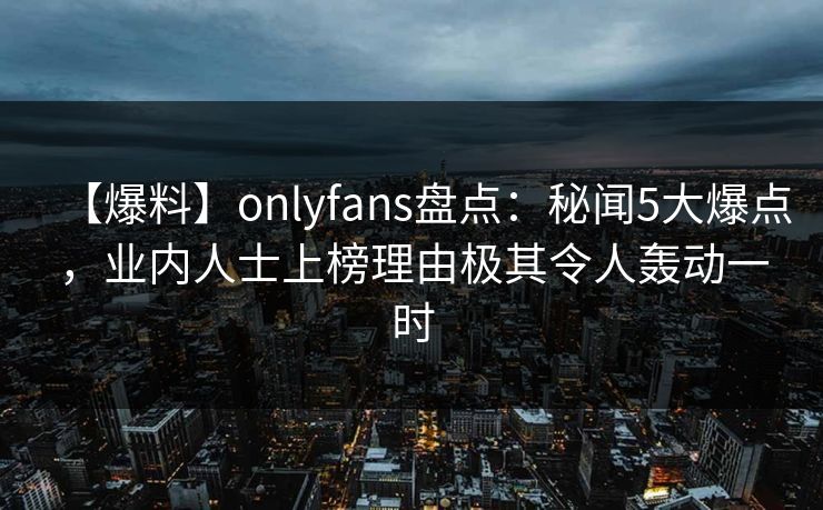 【爆料】onlyfans盘点：秘闻5大爆点，业内人士上榜理由极其令人轰动一时