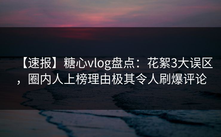 【速报】糖心vlog盘点：花絮3大误区，圈内人上榜理由极其令人刷爆评论