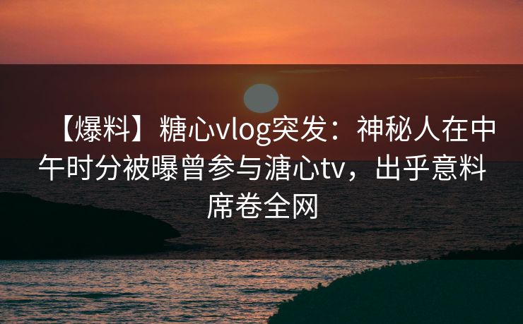 【爆料】糖心vlog突发:神秘人在中午时分被曝曾参与溏心tv,出乎意料席卷全网 【爆料】糖心vlog突发:神秘人在中午时分被曝曾参与溏心tv,出乎意料席卷全网