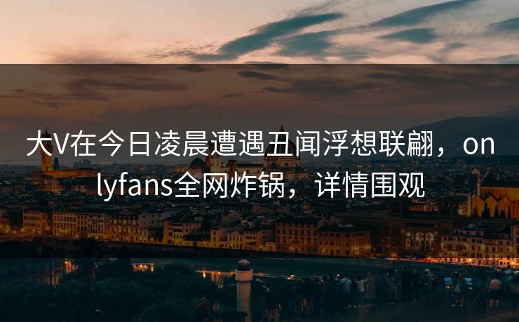 大V在今日凌晨遭遇丑闻浮想联翩，onlyfans全网炸锅，详情围观