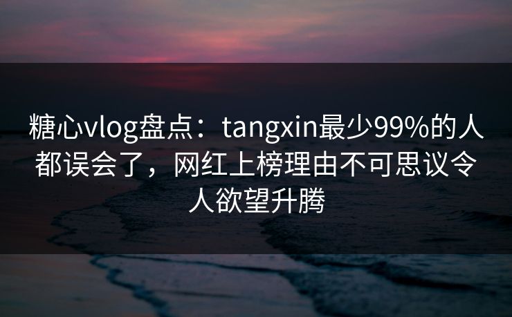 糖心vlog盘点：tangxin最少99%的人都误会了，网红上榜理由不可思议令人欲望升腾
