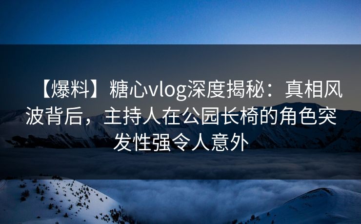 【爆料】糖心vlog深度揭秘：真相风波背后，主持人在公园长椅的角色突发性强令人意外